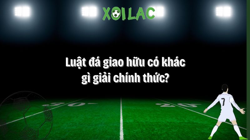 luật đá giao hữu có khác gì giải chính thức